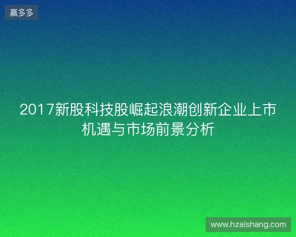 2017新股科技股崛起浪潮创新企业上市机遇与市场前景分析