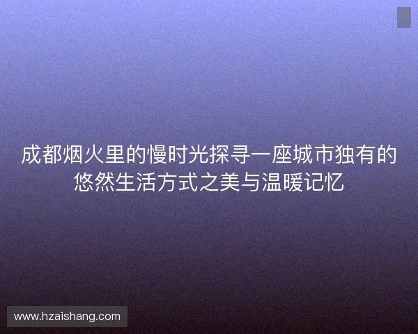 成都烟火里的慢时光探寻一座城市独有的悠然生活方式之美与温暖记忆