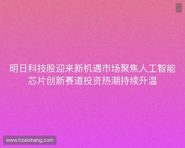 明日科技股迎来新机遇市场聚焦人工智能芯片创新赛道投资热潮持续升温