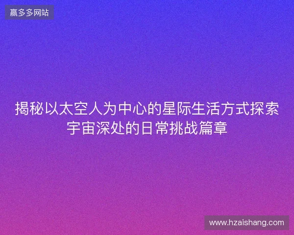 揭秘以太空人为中心的星际生活方式探索宇宙深处的日常挑战篇章 揭秘以太空人为中心的星际生活方式探索宇宙深处的日常挑战篇章