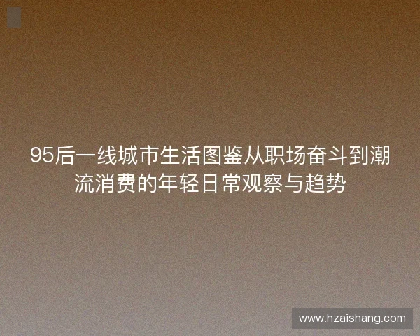95后一线城市生活图鉴从职场奋斗到潮流消费的年轻日常观察与趋势 95后一线城市生活图鉴从职场奋斗到潮流消费的年轻日常观察与趋势