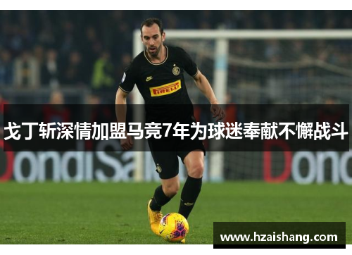 戈丁斩深情加盟马竞7年为球迷奉献不懈战斗