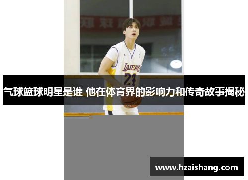 气球篮球明星是谁 他在体育界的影响力和传奇故事揭秘