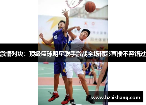 激情对决：顶级篮球明星联手激战全场精彩直播不容错过