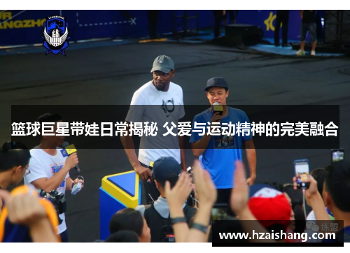 篮球巨星带娃日常揭秘 父爱与运动精神的完美融合