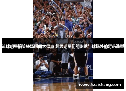 篮球明星搞笑转场瞬间大盘点 超级明星们的幽默与球场外的奇葩造型