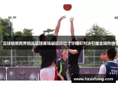 足球明星跨界挑战篮球赛场展现运动才华精彩对决引爆全场热情