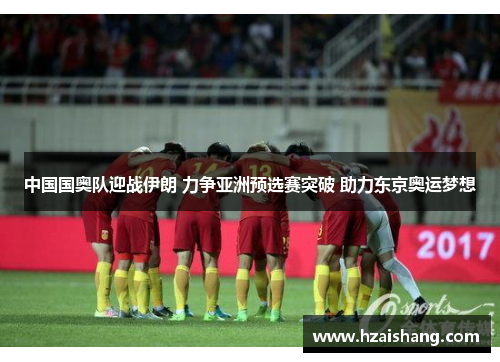 中国国奥队迎战伊朗 力争亚洲预选赛突破 助力东京奥运梦想