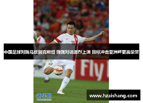 中国足球对阵乌兹别克斯坦 强强对话激烈上演 目标冲击亚洲杯更高荣誉